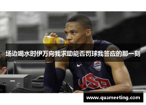 场边喝水时伊万向我求助能否罚球我答应的那一刻 场边喝水时伊万向我求助能否罚球我答应的那一刻