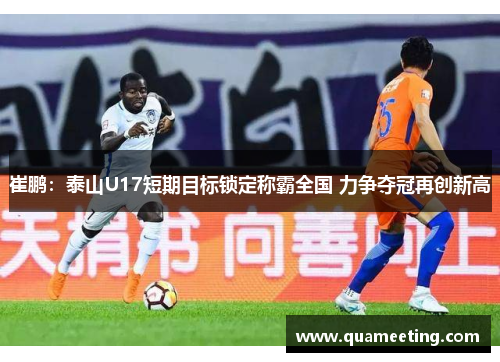 崔鹏:泰山U17短期目标锁定称霸全国 力争夺冠再创新高 崔鹏:泰山U17短期目标锁定称霸全国 力争夺冠再创新高