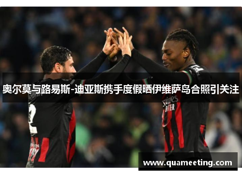 奥尔莫与路易斯-迪亚斯携手度假晒伊维萨岛合照引关注 奥尔莫与路易斯-迪亚斯携手度假晒伊维萨岛合照引关注